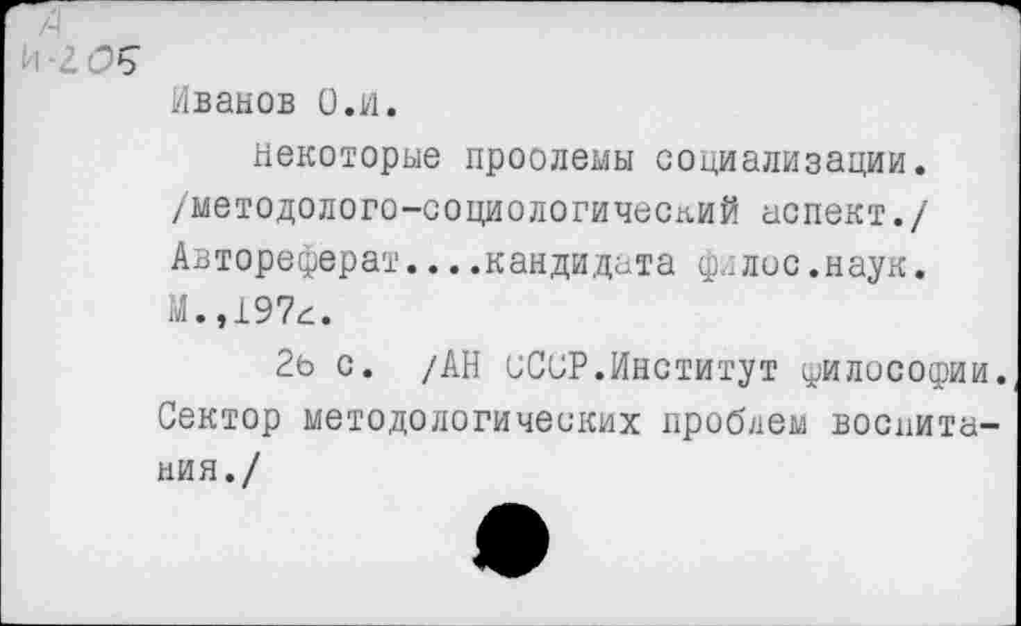 ﻿4
И 2(2$
Иванов О.и.
некоторые проолемы социализации, /методолого-социологический аспект./ Автореферат....кандидата филис.наук. М.,197а.
2ь с. /АН СССР.Институт философии. Сектор методологических проблем воспитания./